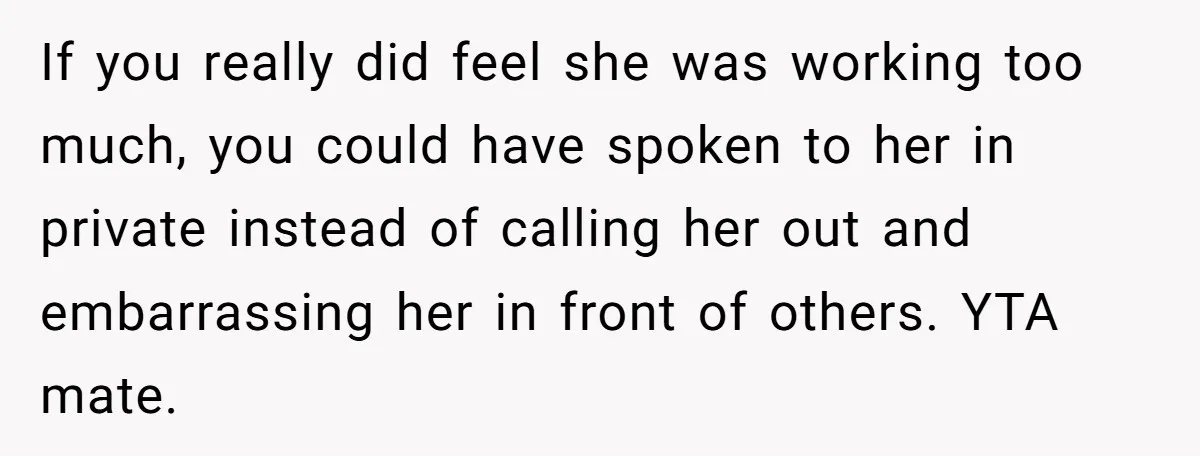 If you really did feel she was working too much, you could have spoken to her in private instead of calling her out and embarrassing her in front of others....