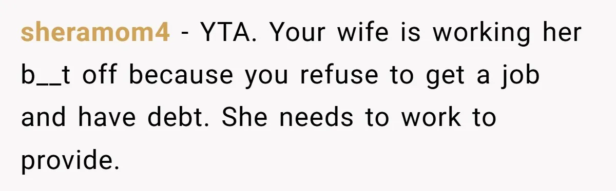 sheramom4 − YTA. Your wife is working her b__t off because you refuse to get a job and have debt. She needs to work to provide.