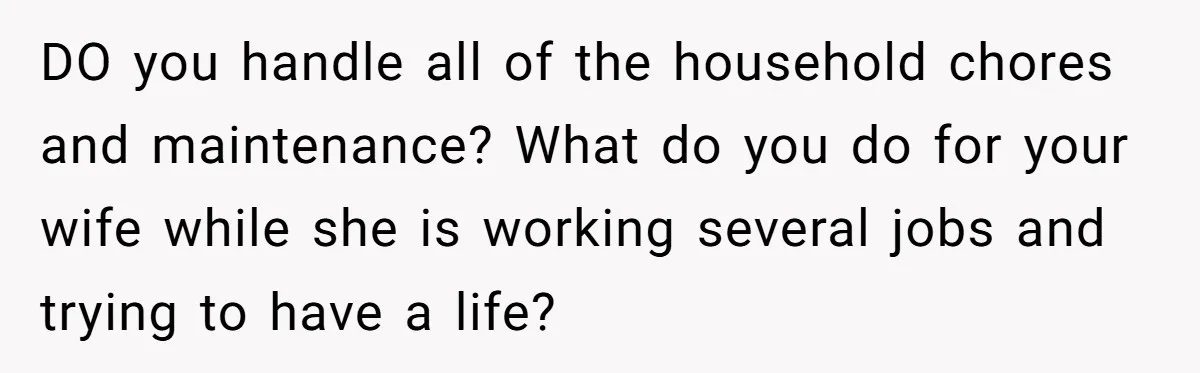 DO you handle all of the household chores and maintenance? What do you do for your wife while she is working several jobs and trying to have a life?