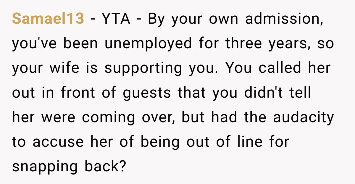 Samael13 − YTA - By your own admission, you've been unemployed for three years, so your wife is supporting you. You called her out in front of guests that you...
