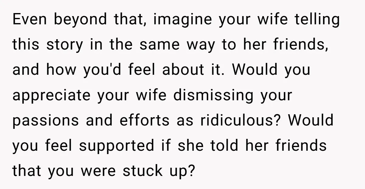 Even beyond that, imagine your wife telling this story in the same way to her friends, and how you'd feel about it. Would you appreciate your wife dismissing your passions...