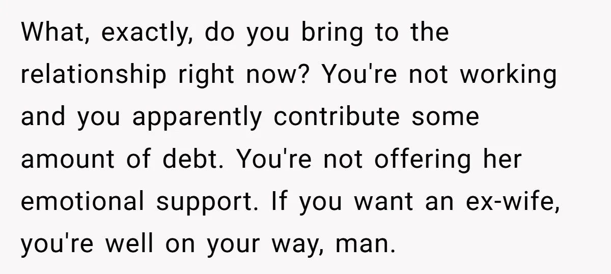 What, exactly, do you bring to the relationship right now? You're not working and you apparently contribute some amount of debt. You're not offering her emotional support. If you want...