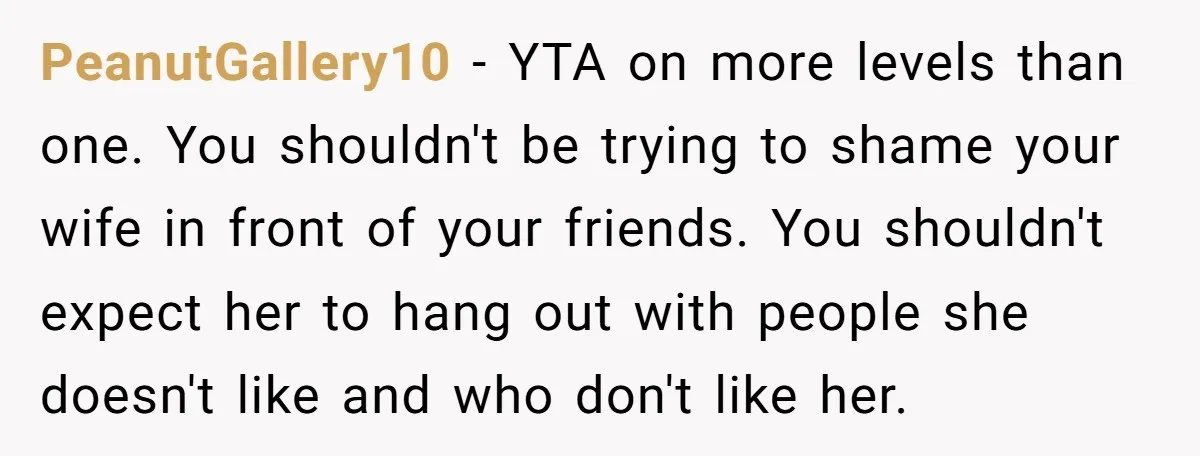 PeanutGallery10 − YTA on more levels than one. You shouldn't be trying to shame your wife in front of your friends. You shouldn't expect her to hang out with people...