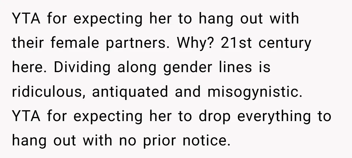 YTA for expecting her to hang out with their female partners. Why? 21st century here. Dividing along gender lines is ridiculous, antiquated and misogynistic. YTA for expecting her to drop...