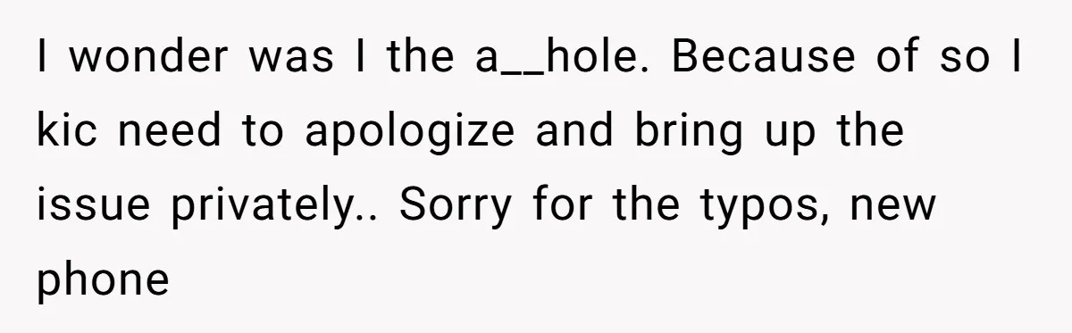 I wonder was I the a__hole. Because of so I kic need to apologize and bring up the issue privately.. Sorry for the typos, new phone