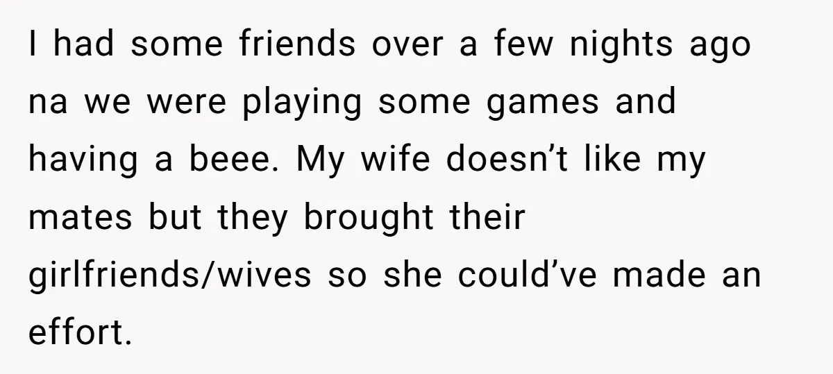 I had some friends over a few nights ago na we were playing some games and having a beee. My wife doesn’t like my mates but they brought their girlfriends/wives...
