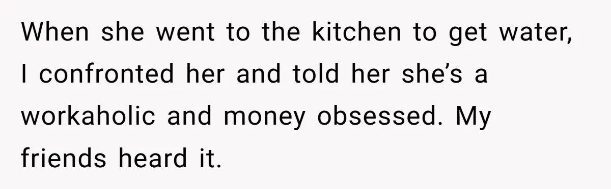 When she went to the kitchen to get water, I confronted her and told her she’s a workaholic and money obsessed. My friends heard it.