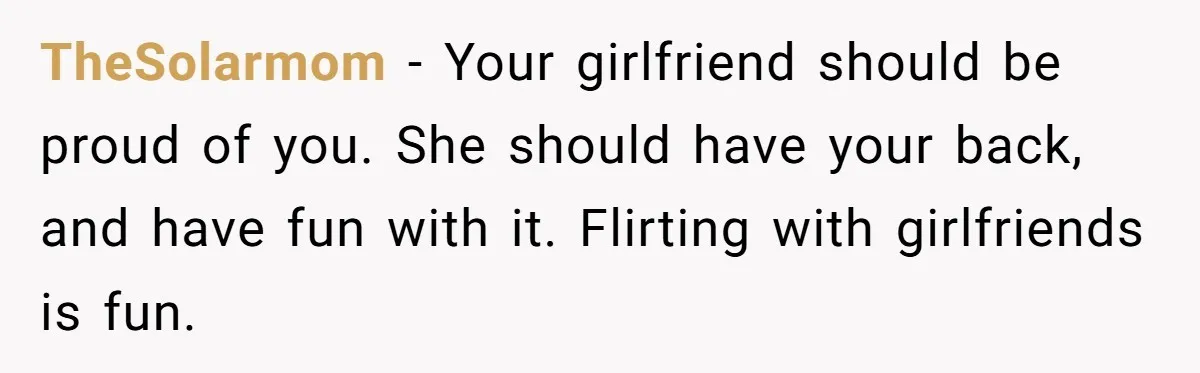 TheSolarmom − Your girlfriend should be proud of you. She should have your back, and have fun with it. Flirting with girlfriends is fun.