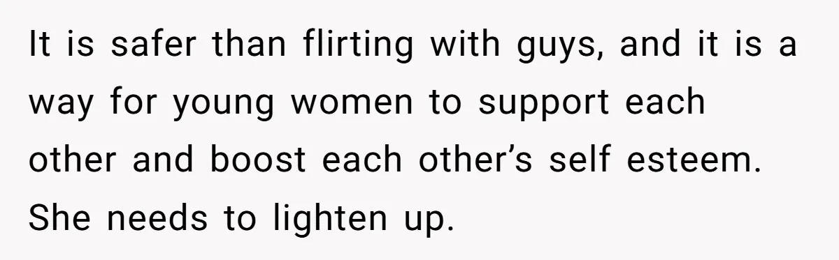 It is safer than flirting with guys, and it is a way for young women to support each other and boost each other’s self esteem. She needs to lighten up.