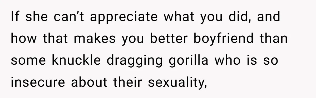 If she can’t appreciate what you did, and how that makes you better boyfriend than some knuckle dragging gorilla who is so insecure about their sexuality,
