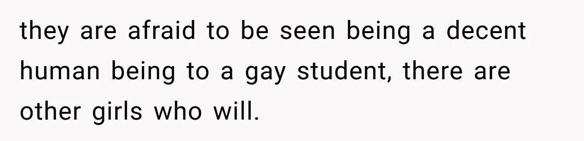 they are afraid to be seen being a decent human being to a gay student, there are other girls who will.