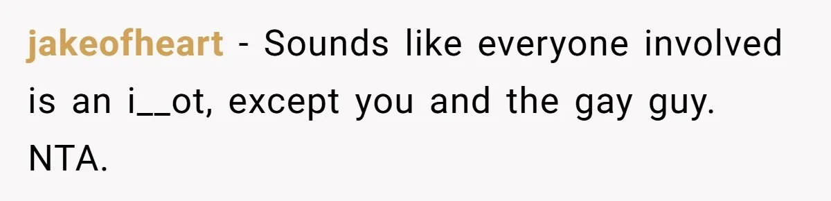 jakeofheart − Sounds like everyone involved is an i__ot, except you and the gay guy. NTA.
