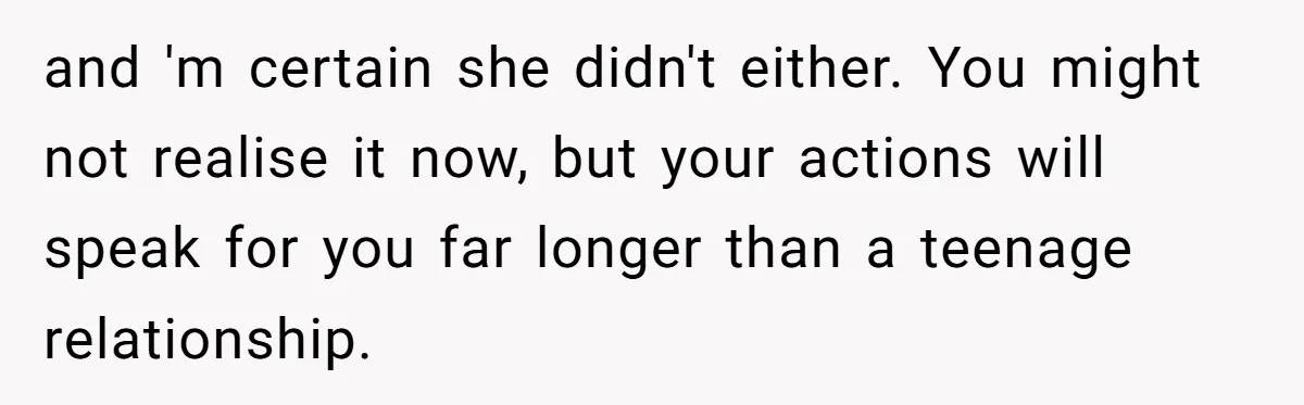 and 'm certain she didn't either. You might not realise it now, but your actions will speak for you far longer than a teenage relationship.