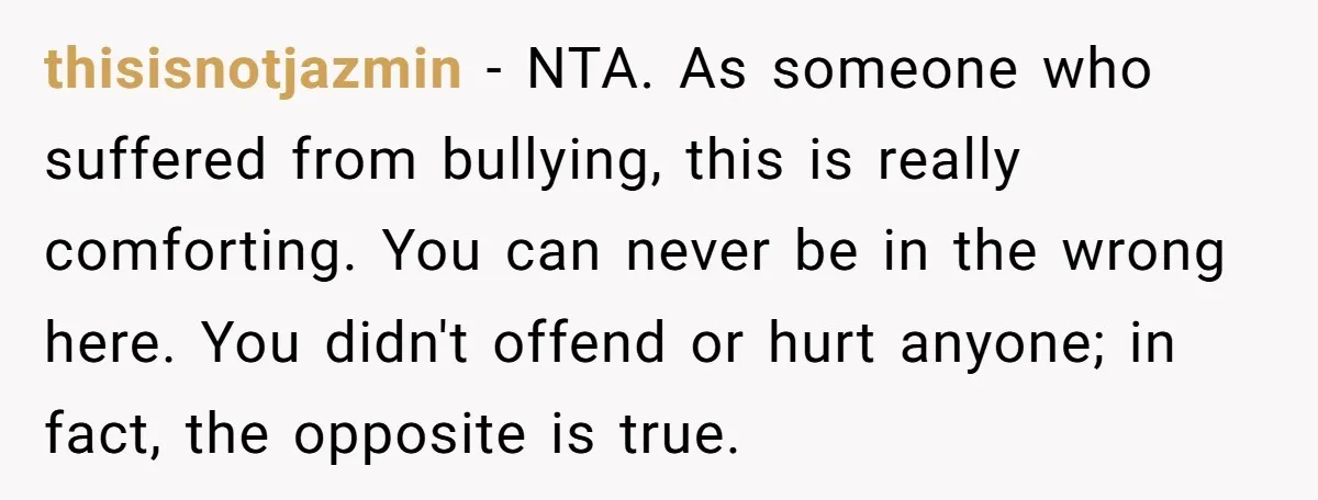 thisisnotjazmin − NTA. As someone who suffered from bullying, this is really comforting. You can never be in the wrong here. You didn't offend or hurt anyone; in fact, the...