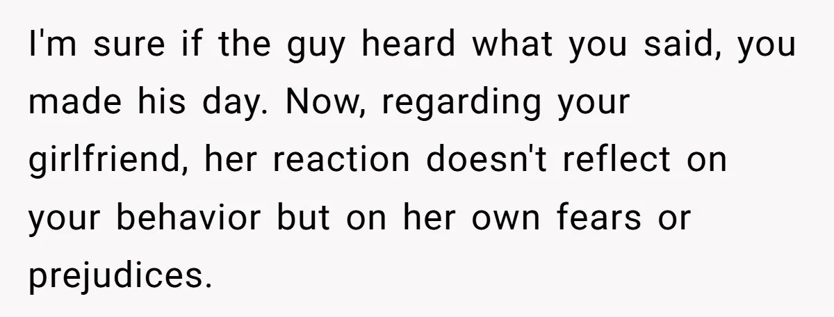 I'm sure if the guy heard what you said, you made his day. Now, regarding your girlfriend, her reaction doesn't reflect on your behavior but on her own fears or...