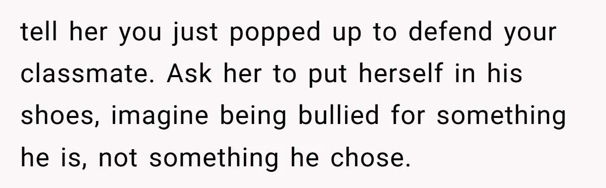 tell her you just popped up to defend your classmate. Ask her to put herself in his shoes, imagine being bullied for something he is, not something he chose.