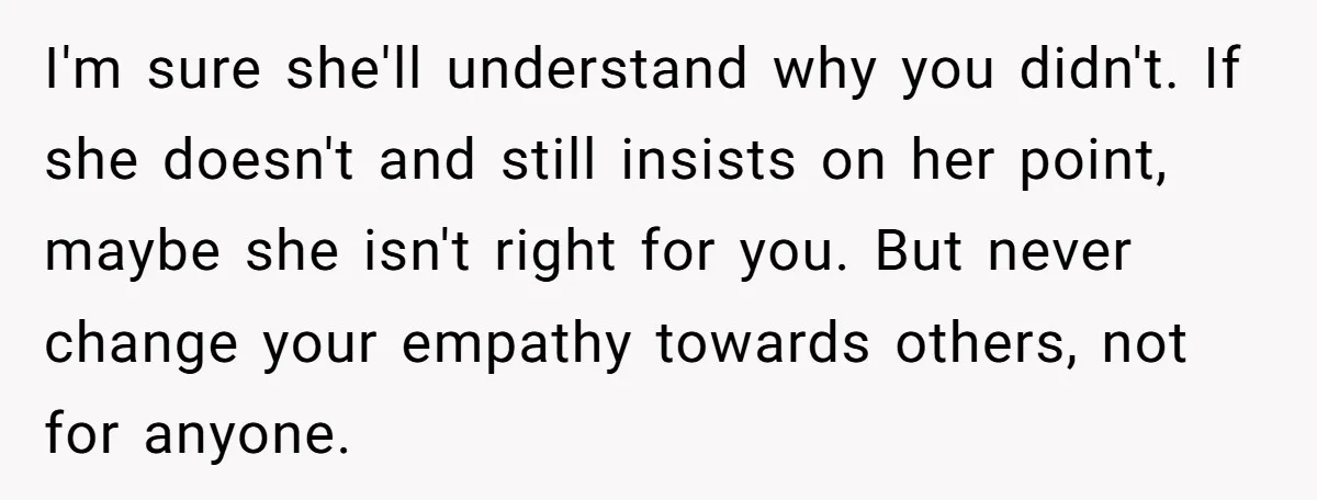 I'm sure she'll understand why you didn't. If she doesn't and still insists on her point, maybe she isn't right for you. But never change your empathy towards others, not...