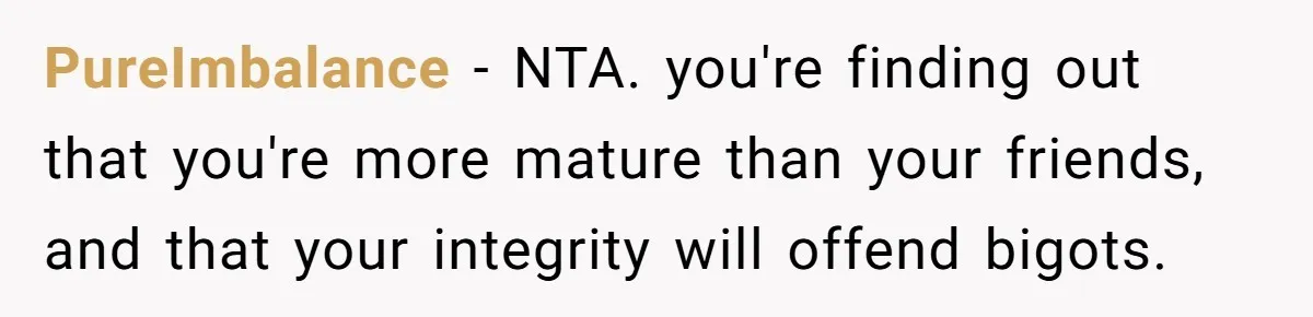PureImbalance − NTA. you're finding out that you're more mature than your friends, and that your integrity will offend bigots.