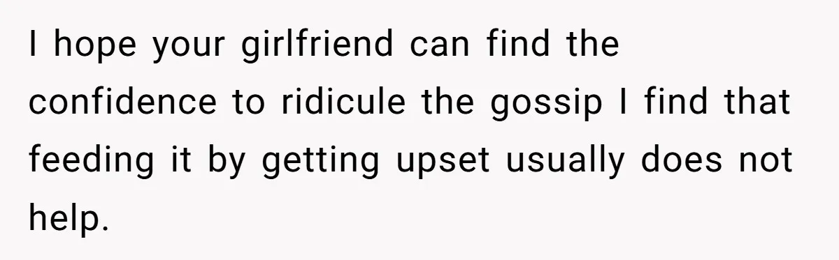 I hope your girlfriend can find the confidence to ridicule the gossip I find that feeding it by getting upset usually does not help.