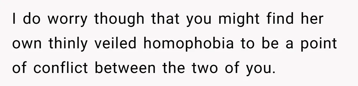 I do worry though that you might find her own thinly veiled homophobia to be a point of conflict between the two of you.