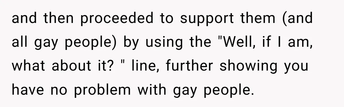 and then proceeded to support them (and all gay people) by using the "Well, if I am, what about it? " line, further showing you have no problem with gay...