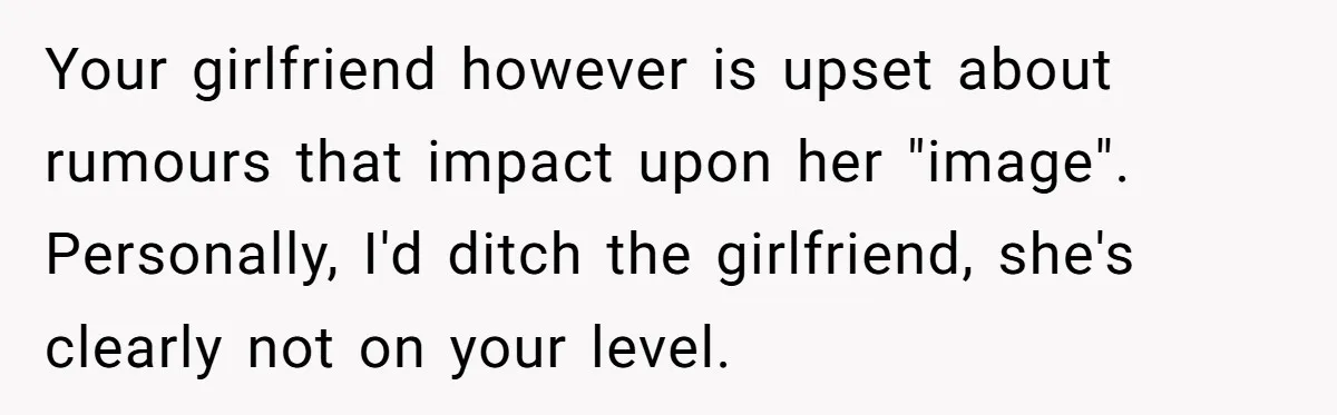 Your girlfriend however is upset about rumours that impact upon her "image". Personally, I'd ditch the girlfriend, she's clearly not on your level.