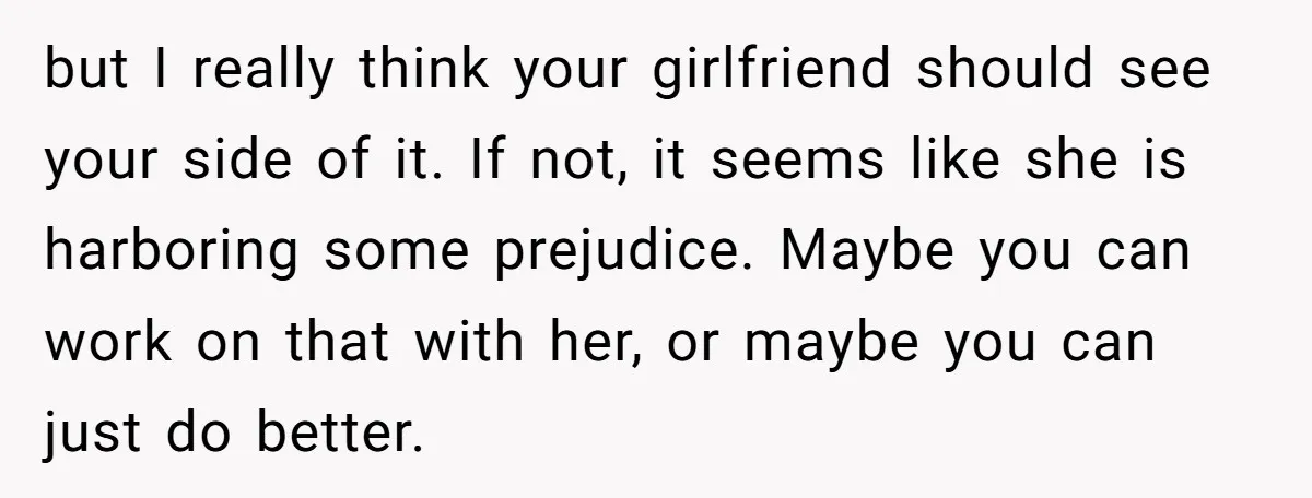 but I really think your girlfriend should see your side of it. If not, it seems like she is harboring some prejudice. Maybe you can work on that with her,...