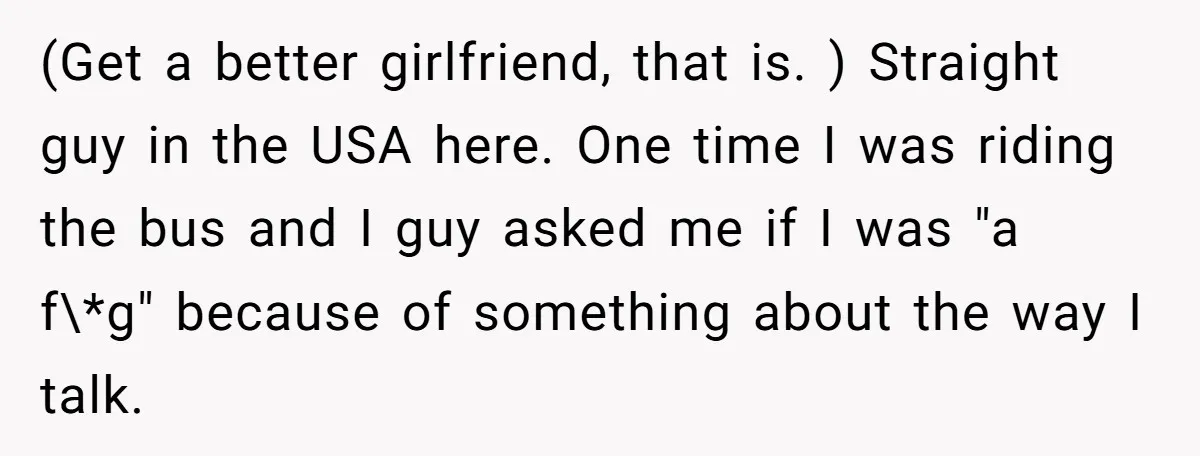 (Get a better girlfriend, that is. ) Straight guy in the USA here. One time I was riding the bus and I guy asked me if I was "a f\*g"...