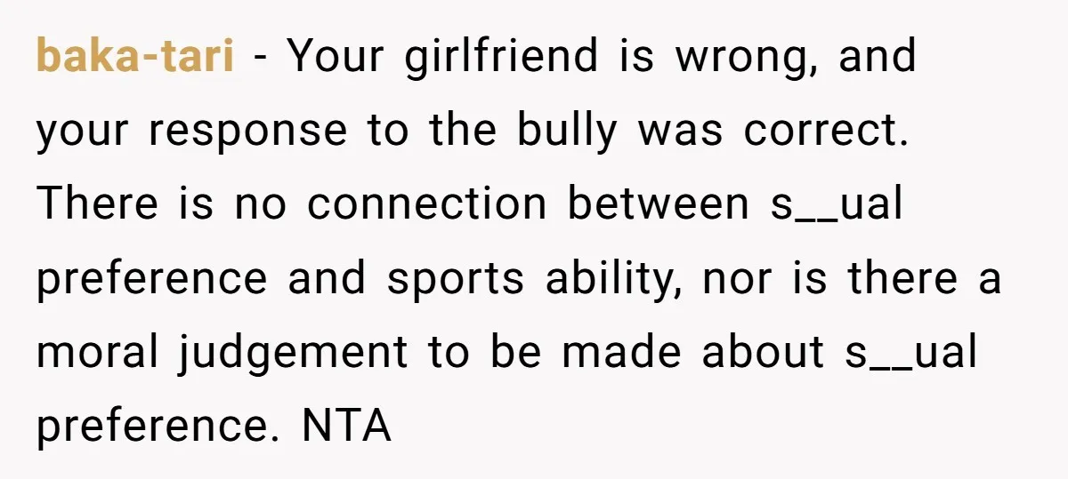 baka-tari − Your girlfriend is wrong, and your response to the bully was correct. There is no connection between s__ual preference and sports ability, nor is there a moral judgement...