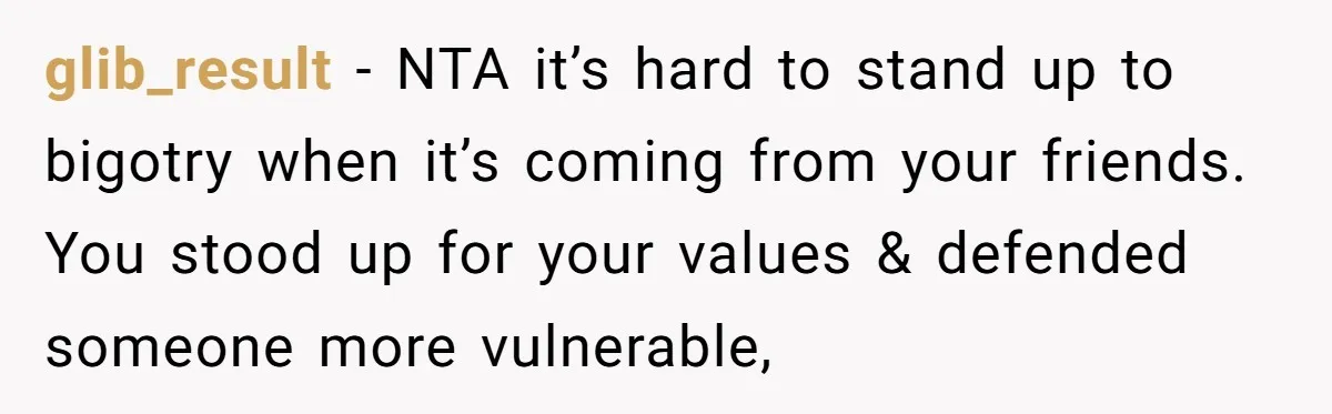 glib_result − NTA it’s hard to stand up to bigotry when it’s coming from your friends. You stood up for your values & defended someone more vulnerable,