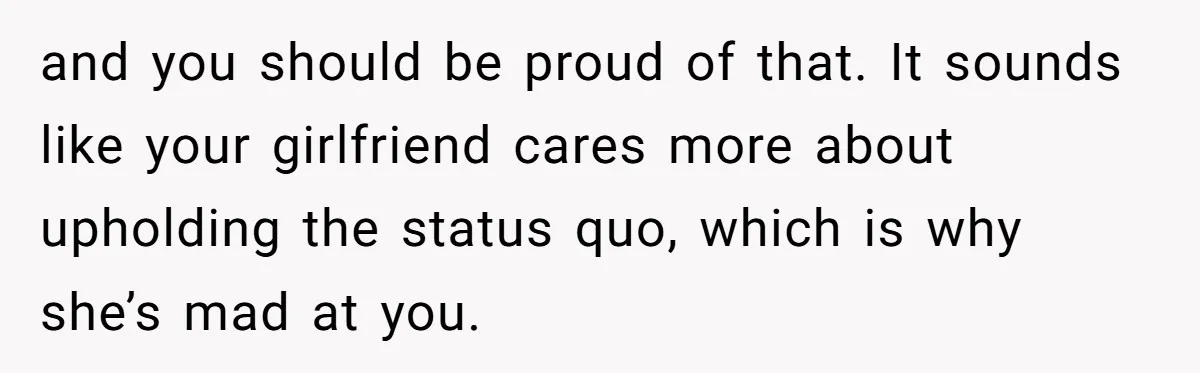 and you should be proud of that. It sounds like your girlfriend cares more about upholding the status quo, which is why she’s mad at you.
