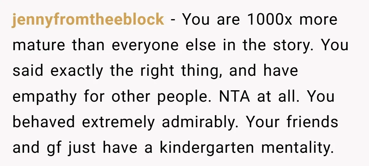jennyfromtheeblock − You are 1000x more mature than everyone else in the story. You said exactly the right thing, and have empathy for other people. NTA at all. You behaved...