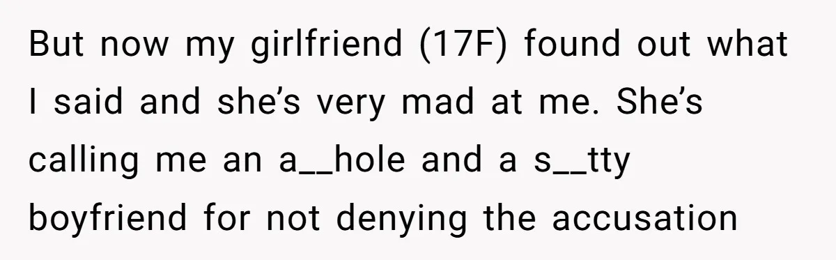 But now my girlfriend (17F) found out what I said and she’s very mad at me. She’s calling me an a__hole and a s__tty boyfriend for not denying the accusation