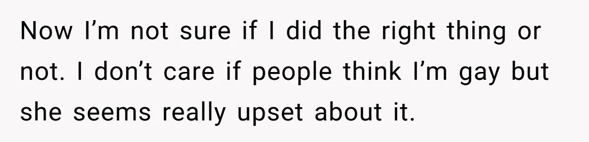 Now I’m not sure if I did the right thing or not. I don’t care if people think I’m gay but she seems really upset about it.