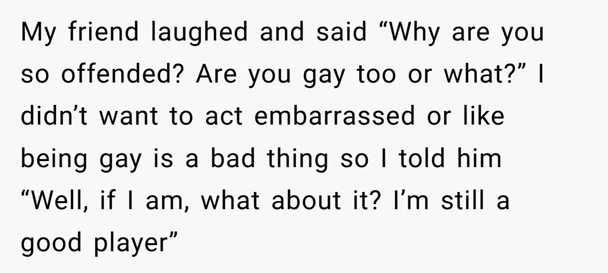 My friend laughed and said “Why are you so offended? Are you gay too or what?” I didn’t want to act embarrassed or like being gay is a bad thing...