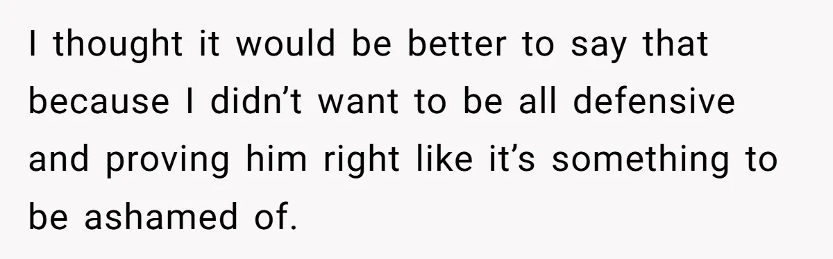 I thought it would be better to say that because I didn’t want to be all defensive and proving him right like it’s something to be ashamed of.