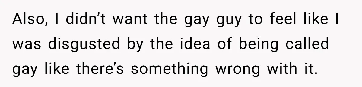Also, I didn’t want the gay guy to feel like I was disgusted by the idea of being called gay like there’s something wrong with it.