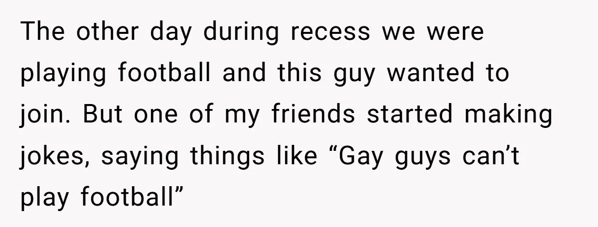 The other day during recess we were playing football and this guy wanted to join. But one of my friends started making jokes, saying things like “Gay guys can’t play...