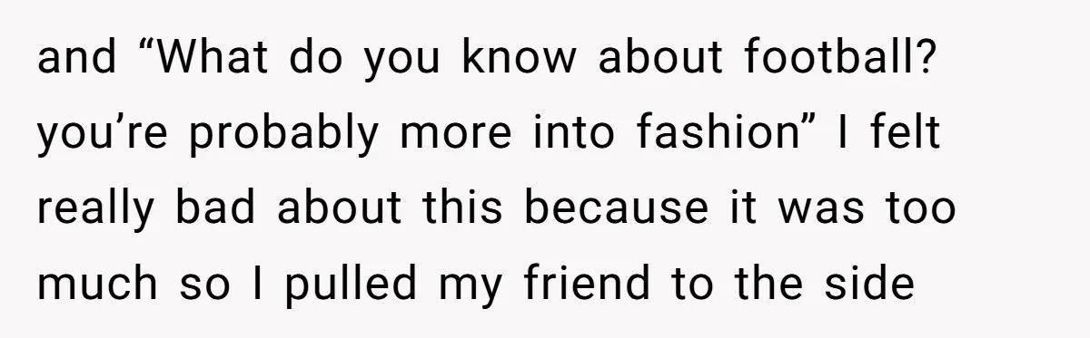 and “What do you know about football? you’re probably more into fashion” I felt really bad about this because it was too much so I pulled my friend to the...