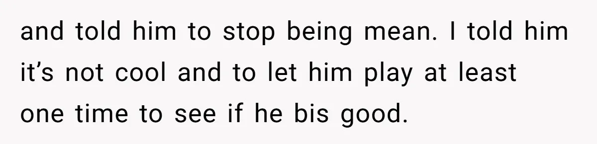 and told him to stop being mean. I told him it’s not cool and to let him play at least one time to see if he bis good.