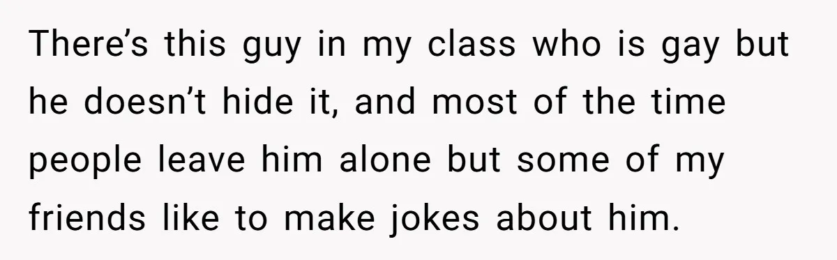 There’s this guy in my class who is gay but he doesn’t hide it, and most of the time people leave him alone but some of my friends like to...