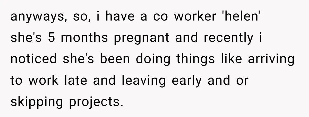 anyways, so, i have a co worker 'helen' she's 5 months pregnant and recently i noticed she's been doing things like arriving to work late and leaving early and or...
