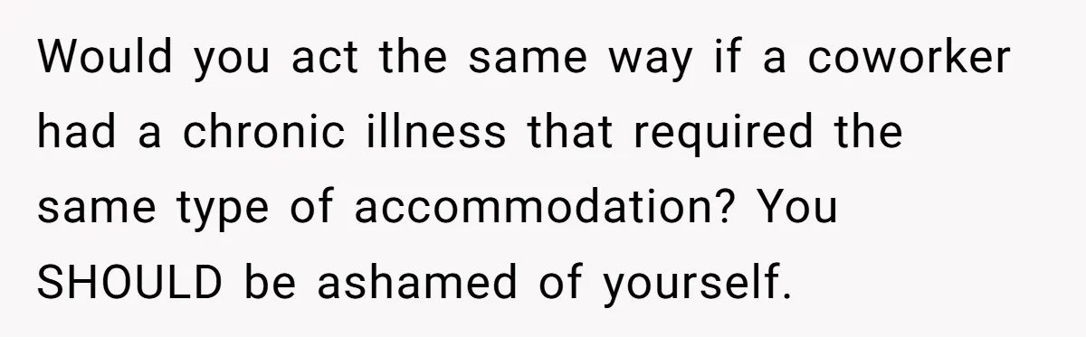 Would you act the same way if a coworker had a chronic illness that required the same type of accommodation? You SHOULD be ashamed of yourself.