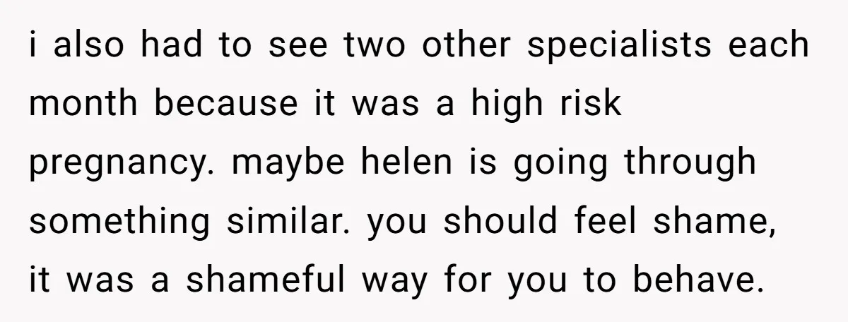 i also had to see two other specialists each month because it was a high risk pregnancy. maybe helen is going through something similar. you should feel shame, it was...