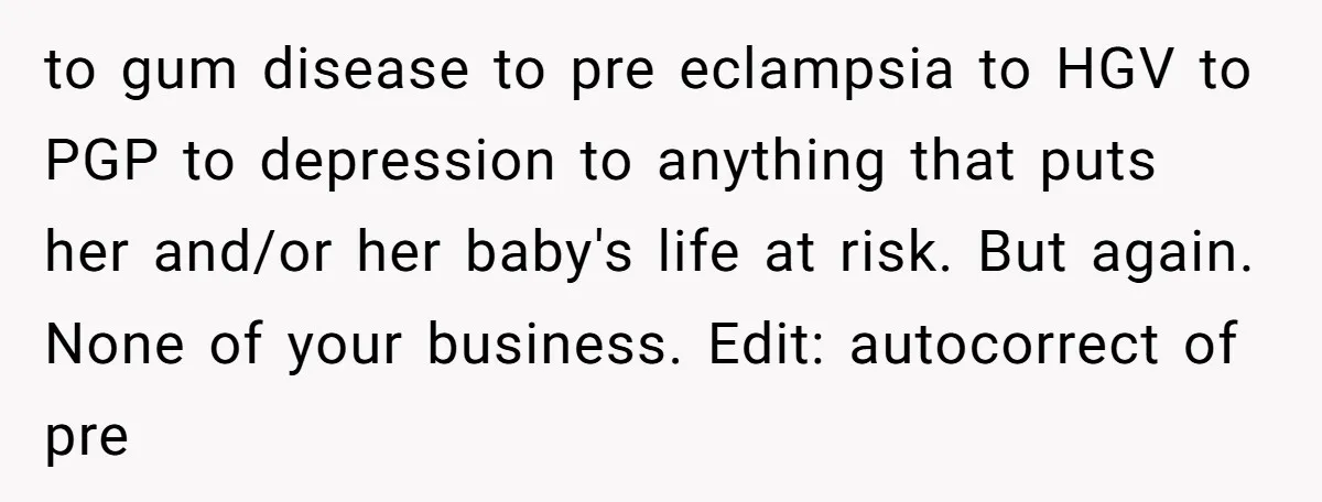 to gum disease to pre eclampsia to HGV to PGP to depression to anything that puts her and/or her baby's life at risk. But again. None of your business. Edit:...