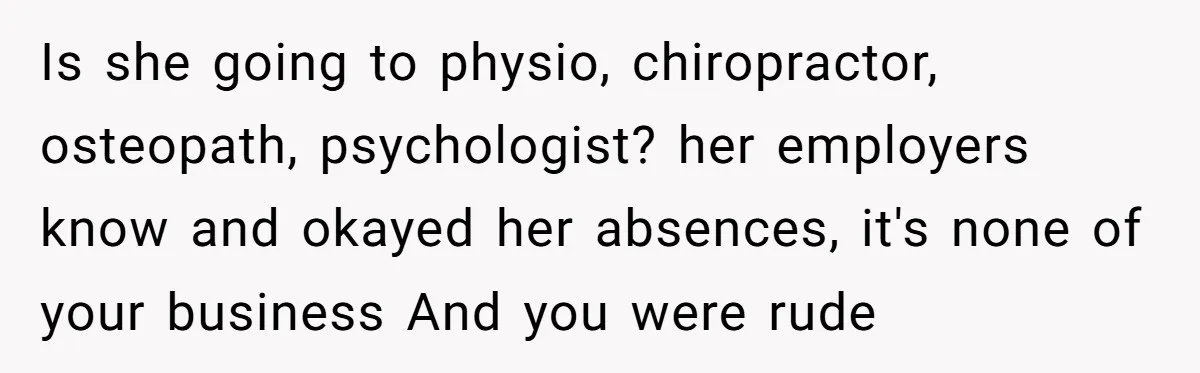 Is she going to physio, chiropractor, osteopath, psychologist? her employers know and okayed her absences, it's none of your business And you were rude
