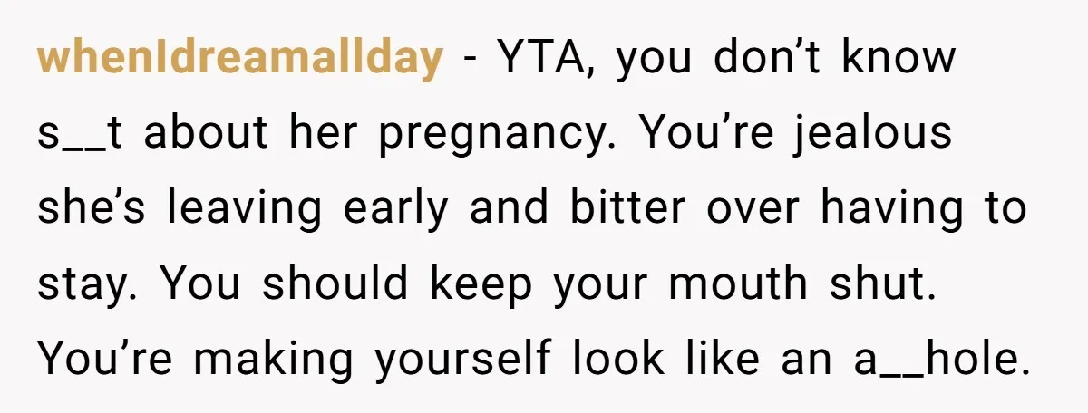 whenIdreamallday − YTA, you don’t know s__t about her pregnancy. You’re jealous she’s leaving early and bitter over having to stay. You should keep your mouth shut. You’re making yourself...
