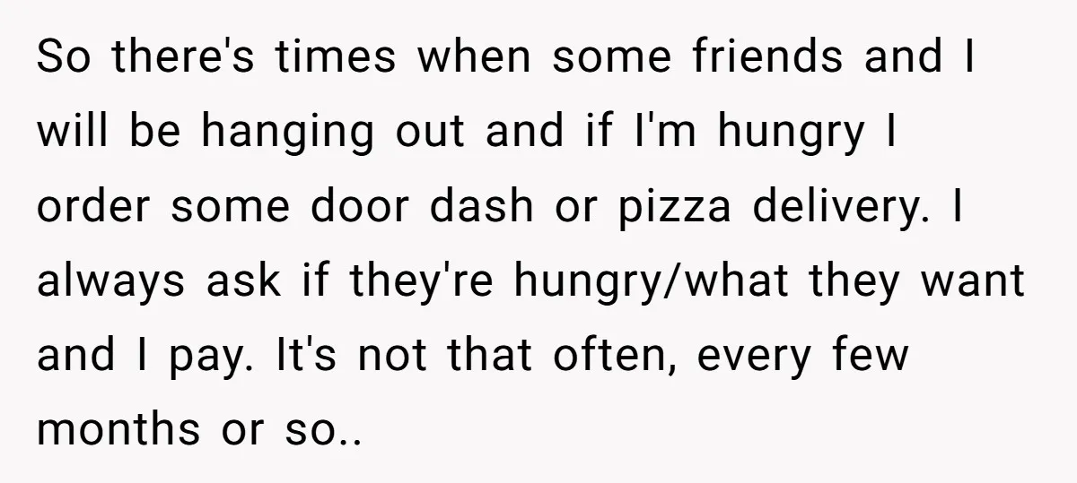 So there's times when some friends and I will be hanging out and if I'm hungry I order some door dash or pizza delivery. I always ask if they're hungry/what...
