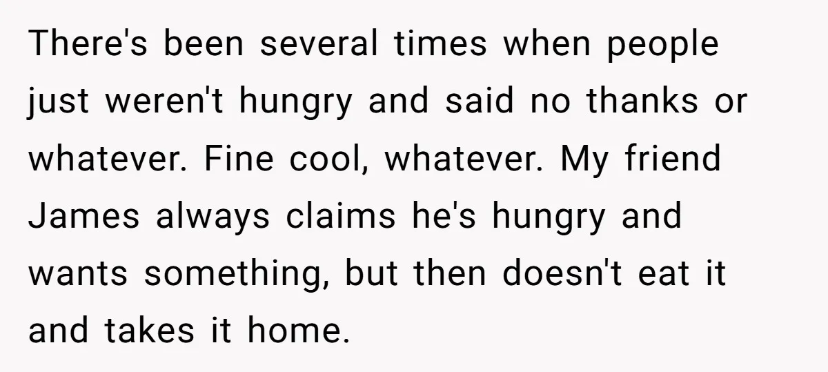 There's been several times when people just weren't hungry and said no thanks or whatever. Fine cool, whatever. My friend James always claims he's hungry and wants something, but then...