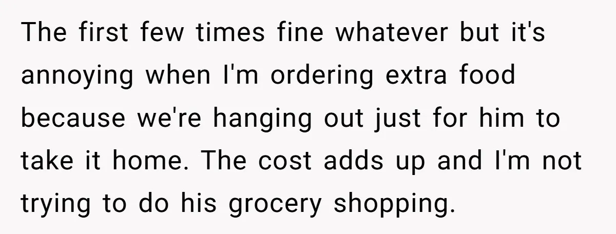The first few times fine whatever but it's annoying when I'm ordering extra food because we're hanging out just for him to take it home. The cost adds up and...